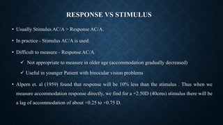RESPONSE VS STIMULUS
• Usually Stimulus AC/A > Response AC/A.
• In practice - Stimulus AC/A is used.
• Difficult to measure - Response AC/A.
 Not appropriate to measure in older age (accommodation gradually decreased)
 Useful in younger Patient with binocular vision problems
• Alpern et. al (1959) found that response will be 10% less than the stimulus . Thus when we
measure accommodation response directly, we find for a +2.50D (40cms) stimulus there will be
a lag of accommodation of about +0.25 to +0.75 D.
 