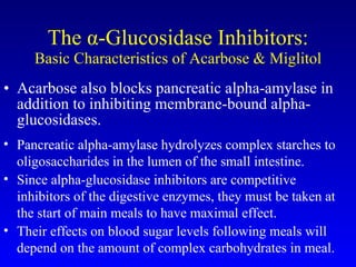 The  α -Glucosidase Inhibitors: Basic Characteristics of Acarbose & Miglitol Acarbose also blocks pancreatic alpha-amylase in addition to inhibiting membrane-bound alpha-glucosidases.  Pancreatic alpha-amylase hydrolyzes complex starches to oligosaccharides in the lumen of the small intestine. Since alpha-glucosidase inhibitors are competitive inhibitors of the digestive enzymes, they must be taken at the start of main meals to have maximal effect.  Their effects on blood sugar levels following meals will depend on the amount of complex carbohydrates in meal. 