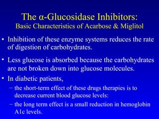 The  α -Glucosidase Inhibitors: Basic Characteristics of Acarbose & Miglitol Inhibition of these enzyme systems reduces the rate of digestion of carbohydrates.  Less glucose is absorbed because the carbohydrates are not broken down into glucose molecules.  In diabetic patients,  the short-term effect of these drugs therapies is to decrease current blood glucose levels:  the long term effect is a small reduction in hemoglobin A1c levels. 
