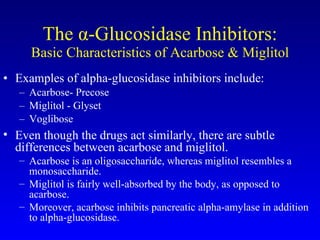 The  α -Glucosidase Inhibitors: Basic Characteristics of Acarbose & Miglitol Examples of alpha-glucosidase inhibitors include: Acarbose- Precose Miglitol - Glyset Voglibose Even though the drugs act similarly, there are subtle differences between acarbose and miglitol.  Acarbose is an oligosaccharide, whereas miglitol resembles a monosaccharide.  Miglitol is fairly well-absorbed by the body, as opposed to acarbose.  Moreover, acarbose inhibits pancreatic alpha-amylase in addition to alpha-glucosidase. 