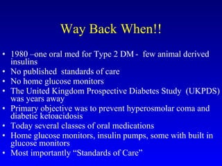 Way Back When!! 1980 –one oral med for Type 2 DM -  few animal derived insulins No published  standards of care No home glucose monitors The United Kingdom Prospective Diabetes Study  (UKPDS) was years away Primary objective was to prevent hyperosmolar coma and diabetic ketoacidosis Today several classes of oral medications Home glucose monitors, insulin pumps, some with built in glucose monitors Most importantly “Standards of Care” 