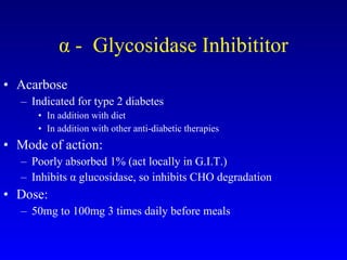 α -  Glycosidase Inhibititor Acarbose Indicated for type 2 diabetes In addition with diet  In addition with other anti-diabetic therapies Mode of action: Poorly absorbed 1% (act locally in G.I.T.) Inhibits α glucosidase, so inhibits CHO degradation Dose: 50mg to 100mg 3 times daily before meals 