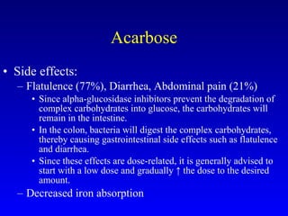 Acarbose Side effects: Flatulence (77%), Diarrhea, Abdominal pain (21%) Since alpha-glucosidase inhibitors prevent the degradation of complex carbohydrates into glucose, the carbohydrates will remain in the intestine.  In the colon, bacteria will digest the complex carbohydrates, thereby causing gastrointestinal side effects such as flatulence and diarrhea.  Since these effects are dose-related, it is generally advised to start with a low dose and gradually ↑ the dose to the desired amount. Decreased iron absorption 