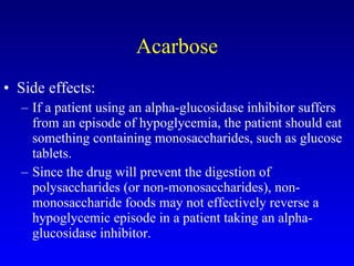 Acarbose Side effects: If a patient using an alpha-glucosidase inhibitor suffers from an episode of hypoglycemia, the patient should eat something containing monosaccharides, such as glucose tablets.  Since the drug will prevent the digestion of polysaccharides (or non-monosaccharides), non-monosaccharide foods may not effectively reverse a hypoglycemic episode in a patient taking an alpha-glucosidase inhibitor. 