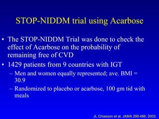 STOP-NIDDM trial using Acarbose The STOP-NIDDM Trial was done to check the effect of Acarbose on the probability of remaining free of CVD 1429 patients from 9 countries with IGT Men and women equally represented; ave. BMI = 30.9 Randomized to placebo or acarbose, 100 gm tid with meals JL Chiasson et al. JAMA 290:486; 2003. 