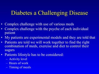 Diabetes a Challenging Disease Complex challenge with use of various meds Complex challenge with the psyche of each individual patient My patients are experimental models and they are told that Patients are told we will work together to find the right combination of meds, exercise and diet to control their sugars Patients lifestyle has to be considered: Activity level Hours of work Timing of meals 
