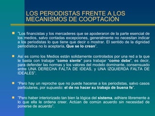 LOS PERIODISTAS FRENTE A LOS
        MECANISMOS DE COOPTACIÓN

 “Los financistas y los mercaderes que se apoderaron de la parte esencial de
  los medios, salvo contadas excepciones, generalmente no necesitan indicar
  a los periodistas lo que tiene que decir o mostrar. El sentido de la dignidad
  periodística no lo aceptaría. Que se lo crean”.

 Así es como los Medios están solidamente controlados por una red a la que
   le basta con trabajar “como siente” para trabajar “como debe”, es decir,
   para defender las normas y los valores del modelo dominante, consensuado
   entre UNA DERECHA FALTA DE IDEAS, y UNA IZQUIERDA FALTA DE
   IDEALES”.

 “Pero hay un reproche que no puede hacerse a los periodistas, salvo casos
   particulares, por supuesto: el de no hacer su trabajo de buena fe”.

 ”Pero haber interiorizado tan bien la lógica del sistema, adhiere libremente a
   lo que ella le ordena creer. Actúan de común acuerdo sin necesidad de
   ponerse de acuerdo”.
 
