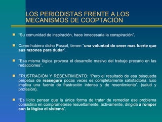 LOS PERIODISTAS FRENTE A LOS
       MECANISMOS DE COOPTACIÓN

 “Su comunidad de inspiración, hace innecesaria la conspiración”.

 Como hubiera dicho Pascal, tienen “una voluntad de creer mas fuerte que
   sus razones para dudar”.

 ”Esa misma lógica provoca el desarrollo masivo del trabajo precario en las
   redacciones”.

 FRUSTRACIÓN Y RESENTIMIENTO: “Pero el resultado de esa búsqueda
   perpetua de reaseguro pocas veces es completamente satisfactoria. Eso
   implica una fuente de frustración intensa y de resentimiento”. (salud y
   profesión).

 “Es lícito pensar que la única forma de tratar de remediar ese problema
   consistiría en comprometerse resueltamente, activamente, dirigida a romper
   con la lógica el sistema”.
 