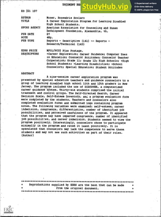 ED 321 197
'AUTHOR
TITLE
SPONS AGENCY-
PUB -DATE
NOTE
PUB TYPE
EDRS PRICE
DESCRIPTORS
ABSTRACT
"DOCUMENT RESUME
CG 022 641
Moser, Rosemarie Scolaro
A Career-Exploration Program_for Learning-Disabled-
High School Students.
American Association for Counseling. and Human
Development Foundation, Alexandria, VA.
87
48p.
Reports - Descriptive (141) -- Reports -
Research /Technical (143)
MF01/PCO2 Plus Postage.,
*Careet Exploration; Careet Guidance; Computer Uses
in Education; Counselor Attitudes; Counselor Teacher
Cooperation; Grade 11; Grade 12; High Schools; *High
School Students; *Learning Disabilitie6; *School
Counselors; Special Education; Student Attitudes
A nine-session career exploration program was
presented by special education teachers and guidance counselors to a
group of learning disabled high school 11th and 12th graders in New
Jersey. The program included the use of DISCOVER, a computerized
career guidance system. Thirty-six students comprised- the initial
treatment and control groups. The Self-Directed Search, Career
Decision Scale, Self-Esteem-Inventofy, ant: a program evaluation form
were completed by the students. Teachers and counselors also
completed evaluation forms and submitted logs containing program
notes. The following variables were examined: self - esteem,- career
indecision, congruence, differentiation, number of identified job
potsibilities, and perceived usefulness of the proaraM. It appeared
that the program May have impacted'congruence, number of identified
job possibilittes, and career indecision. Students seemed to view the
program positively. Interestingly, counselors chose to-participate
minimally in the program and rated it least positively. It is
speculated that counselors may lack the competence to serve these.
students and may not see such activities as part .of their roles.
(Author)
Reproductions supplied by EDRS are the best that can be made
from the original document.
 