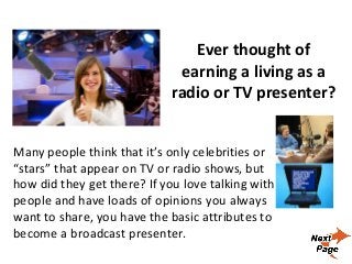 Ever thought of
earning a living as a
radio or TV presenter?
Many people think that it’s only celebrities or
“stars” that appear on TV or radio shows, but
how did they get there? If you love talking with
people and have loads of opinions you always
want to share, you have the basic attributes to
become a broadcast presenter.
 