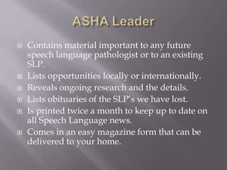 ASHA LeaderContains material important to any future speech language pathologist or to an existing SLP.Lists opportunities locally or internationally.Reveals ongoing research and the details.Lists obituaries of the SLP’s we have lost.Is printed twice a month to keep up to date on all Speech Language news.Comes in an easy magazine form that can be delivered to your home. 