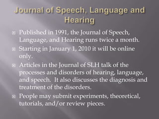 Journal of Speech, Language and HearingPublished in 1991, the Journal of Speech, Language, and Hearing runs twice a month. Starting in January 1, 2010 it will be online only.Articles in the Journal of SLH talk of the processes and disorders of hearing, language, and speech.  It also discusses the diagnosis and treatment of the disorders.People may submit experiments, theoretical, tutorials, and/or review pieces.