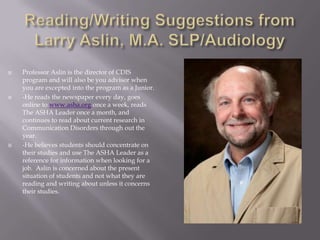 Reading/Writing Suggestions from Larry Aslin, M.A. SLP/AudiologyProfessor Aslin is the director of CDIS program and will also be you advisor when you are excepted into the program as a Junior.-He reads the newspaper every day, goes online to www.asha.org once a week, reads The ASHA Leader once a month, and continues to read about current research in Communication Disorders through out the year. -He believes students should concentrate on their studies and use The ASHA Leader as a reference for information when looking for a job.  Aslin is concerned about the present situation of students and not what they are reading and writing about unless it concerns their studies.