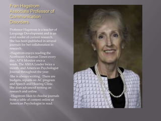 Fran HagstromAssociate Professor of Communication DisordersProfessor Hagstrom is a teacher of Language Development and is an avid reader of current research.  She has been published in several journals for her collaboration in research.-Hagstrom enjoys reading the Northwest Arkansas Times every day, APA Monitor once a week, The ASHA Leader twice a month, and American Psychologist Journal throughout the year.She is always writing.  There are budgets, reports on AC program and Speech and Hearing Clinic.  She does advanced writing on research and online.