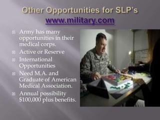 Other Opportunities for SLP’s www.military.comArmy has many opportunities in their medical corps.Active or ReserveInternational OpportunitiesNeed M.A. and Graduate of American Medical Association.Annual possibility $100,000 plus benefits.