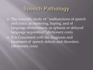 Speech PathologyThe scientific study of “malfunctions of speech and voice, as stuttering, lisping, and of language disturbances, as aphasia or delayed language acquisition”(dictionary.com).It is Concerned with the diagnosis and treatment of  speech defects and disorders. (dictionary.com)