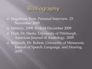 Bibliography	Hagstrom, Fran. Personal Interview. 23  	November 2009Military. 2008. Web.04 December 2009Pratt, Dr. Sheila. University of Pittsburgh. 	American Journal of Audiology. 2009Schlauch, Dr. Robert. University of Minnesota.  	Journal of Speech, Language, and Hearing. 	2009
