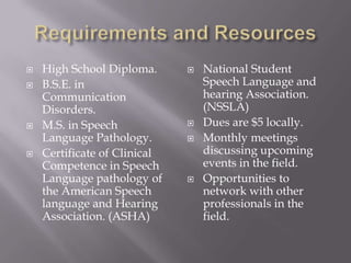 Requirements and ResourcesHigh School Diploma.B.S.E. in Communication Disorders.M.S. in Speech Language Pathology.Certificate of Clinical Competence in Speech Language pathology of the American Speech language and Hearing Association. (ASHA)National Student Speech Language and hearing Association. (NSSLA)Dues are $5 locally.Monthly meetings discussing upcoming events in the field.Opportunities to network with other professionals in the field.