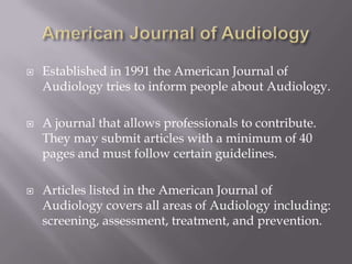 American Journal of AudiologyEstablished in 1991 the American Journal of Audiology tries to inform people about Audiology. A journal that allows professionals to contribute.  They may submit articles with a minimum of 40 pages and must follow certain guidelines.Articles listed in the American Journal of Audiology covers all areas of Audiology including: screening, assessment, treatment, and prevention.