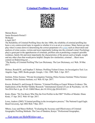 Criminal Profiling Research Paper
Marian Reyes
Junior Research Period 5
Mr.Ryder
6 April 2017
The Reliability of Criminal Profiling Since the late 1800s, the reliability of criminal profiling has
been a very controversial topic in regards to whether it is is an art or a science. Many factors go into
play when it comes down to determining the correct perpetrator of a crime such as observation and
analysis of crime scenes, victims and most importantly looking into the criminal's mind. Psychology
plays a great part in the apprehension of criminals, profilers aim at predicting a suspect's possible
residence, family life and most importantly the characteristics of the person such as height, weight
and any other clues that would prove helpful. Despite few similarities, criminal ... Show more
content on Helpwriting.net ...
"The Reality of Criminal Profiling"The Law Dictionary. The Law Dictionary, n.d. Web. 30 Mar.
2017.
Holmes, Ronald M., and Stephen T. Holmes. Profiling Violent Crimes: An Investigative Tool. Los
Angeles: Sage, 2009. Books.google. Google, 1 Oct. 1989. Web. 2 Apr. 2017.
Institute, Police Science. "Private Investigation Training, Police Science Institute."Police Science
Institute. Police Science Institute, n.d. Web. 02 Apr. 2017.
Kocsis, Richard N. and George B. Palermo. "Criminal Profiling as Expert Witness Evidence: The
Implications of the Profiler Validity Research." International Journal of Law & Psychiatry, vol. 49,
Nov2016 Part A, pp. 55–65. EBSCOhost, doi:10.1016/j.ijlp.2016.05.011.
Kratz, Diane. "Do You Know Who Was the First Profiler in the FBI?" Profiles of Murder. Diane
Kratz, 17 Apr. 2012. Web. 05 Apr. 2017.
Lowe, Andrew (2002) "Criminal profiling in the investigative process," The National Legal Eagle.
Bond University, Apr 2002.Web.7 Mar. 2017.
Mburu, Lucy and Marco Helbich. "Evaluating the Accuracy and Effectiveness of Criminal
Geographic Profiling Methods: The Case of Dandora, Kenya." Professional Geographer,
... Get more on HelpWriting.net ...
 
