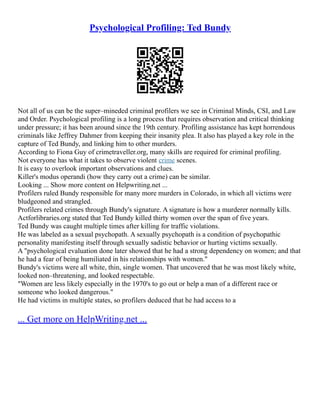 Psychological Profiling: Ted Bundy
Not all of us can be the super–mineded criminal profilers we see in Criminal Minds, CSI, and Law
and Order. Psychological profiling is a long process that requires observation and critical thinking
under pressure; it has been around since the 19th century. Profiling assistance has kept horrendous
criminals like Jeffrey Dahmer from keeping their insanity plea. It also has played a key role in the
capture of Ted Bundy, and linking him to other murders.
According to Fiona Guy of crimetraveller.org, many skills are required for criminal profiling.
Not everyone has what it takes to observe violent crime scenes.
It is easy to overlook important observations and clues.
Killer's modus operandi (how they carry out a crime) can be similar.
Looking ... Show more content on Helpwriting.net ...
Profilers ruled Bundy responsible for many more murders in Colorado, in which all victims were
bludgeoned and strangled.
Profilers related crimes through Bundy's signature. A signature is how a murderer normally kills.
Actforlibraries.org stated that Ted Bundy killed thirty women over the span of five years.
Ted Bundy was caught multiple times after killing for traffic violations.
He was labeled as a sexual psychopath. A sexually psychopath is a condition of psychopathic
personality manifesting itself through sexually sadistic behavior or hurting victims sexually.
A "psychological evaluation done later showed that he had a strong dependency on women; and that
he had a fear of being humiliated in his relationships with women."
Bundy's victims were all white, thin, single women. That uncovered that he was most likely white,
looked non–threatening, and looked respectable.
"Women are less likely especially in the 1970's to go out or help a man of a different race or
someone who looked dangerous."
He had victims in multiple states, so profilers deduced that he had access to a
... Get more on HelpWriting.net ...
 