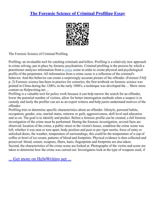 The Forensic Science of Criminal Profiling Essay
The Forensic Science of Criminal Profiling
Profiling: an invaluable tool for catching criminals and killers. Profiling is a relatively new approach
to crime solving, put in place by forensic psychiatrists. Criminal profiling is the process by which a
practitioner analyses information from a crime scene in order to create physical and psychological
profile of the perpetrator. All information from a crime scene is a reflection of the criminal's
behavior. And this behavior can create a surprisingly accurate picture of the offender. (Forensic FAQ
p. 2) Forensic science has been in practice for centuries; the first textbook on forensic science was
printed in China during the 1200's; in the early 1800's, a technique was developed the ... Show more
content on Helpwriting.net ...
Profiling is a valuable tool for police work because it can help narrow the search for an offender,
lower the potential number of victims, allow for better interrogation methods when a suspect is in
custody and lastly the profiler can act as an expert witness and help jurors understand motives of the
offender.
Profiling tries to determine specific characteristics about an offender: lifestyle, personal habits,
occupation, gender, size, marital status, remorse or guilt, aggressiveness, skill level and education
and so on. The goal is to identify and predict. Before a forensic profile can be created, a full forensic
investigation of the crime must be performed. During the forensic investigation, several facts are
observed: location of the crime, a public street or the victim's house, condition the crime scene was
left, whether it was neat or torn apart, body position and post or pre rigor mortis, force of entry or
unlocked doors, the weather, temperature of surroundings, this could be the temperature of a cup of
coffee or bowl of ice cream, patterns of blood and footprints. Physical evidence is then collected and
preserved: blood, semen, weapons, fibers, hairs, fingerprints and footprints are also taken.
Second, the characteristics of the crime scene are looked at. Photographs of the victim and scene are
taken to determine how the crime was carried out. Investigators look at the type of weapons used, if
... Get more on HelpWriting.net ...
 