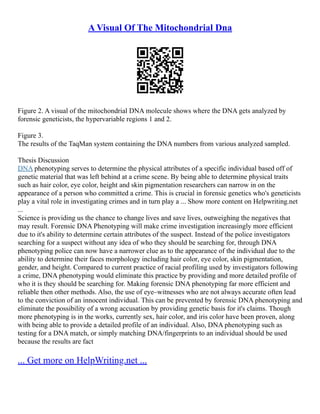 A Visual Of The Mitochondrial Dna
Figure 2. A visual of the mitochondrial DNA molecule shows where the DNA gets analyzed by
forensic geneticists, the hypervariable regions 1 and 2.
Figure 3.
The results of the TaqMan system containing the DNA numbers from various analyzed sampled.
Thesis Discussion
DNA phenotyping serves to determine the physical attributes of a specific individual based off of
genetic material that was left behind at a crime scene. By being able to determine physical traits
such as hair color, eye color, height and skin pigmentation researchers can narrow in on the
appearance of a person who committed a crime. This is crucial in forensic genetics who's geneticists
play a vital role in investigating crimes and in turn play a ... Show more content on Helpwriting.net
...
Science is providing us the chance to change lives and save lives, outweighing the negatives that
may result. Forensic DNA Phenotyping will make crime investigation increasingly more efficient
due to it's ability to determine certain attributes of the suspect. Instead of the police investigators
searching for a suspect without any idea of who they should be searching for, through DNA
phenotyping police can now have a narrower clue as to the appearance of the individual due to the
ability to determine their faces morphology including hair color, eye color, skin pigmentation,
gender, and height. Compared to current practice of racial profiling used by investigators following
a crime, DNA phenotyping would eliminate this practice by providing and more detailed profile of
who it is they should be searching for. Making forensic DNA phenotyping far more efficient and
reliable then other methods. Also, the use of eye–witnesses who are not always accurate often lead
to the conviction of an innocent individual. This can be prevented by forensic DNA phenotyping and
eliminate the possibility of a wrong accusation by providing genetic basis for it's claims. Though
more phenotyping is in the works, currently sex, hair color, and iris color have been proven, along
with being able to provide a detailed profile of an individual. Also, DNA phenotyping such as
testing for a DNA match, or simply matching DNA/fingerprints to an individual should be used
because the results are fact
... Get more on HelpWriting.net ...
 