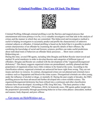 Criminal Profiling: The Case Of Jack The Ripper
Criminal Profiling Although criminal profiling is not the flawless and magical process that
entertainment television portrays it to be, it is a valuable investigative tool that aids in the analysis of
crimes and the manner in which they are committed. This behavioral and investigative method is
useful in helping investigators to accurately predict and profile the characteristics of unknown
criminal subjects or offenders. Criminal profiling is based on the belief that it is possible to predict
certain characteristics of an offender by examining the specific details of their offenses. By
combining the knowledge of social and forensic sciences, profilers can make useful predictions
about individual traits or behaviors an offender likely possesses. ... Show more content on
Helpwriting.net ...
During this time, several FBI agents, including John Douglas and Robert Ressler interviewed and
studied 36 serial murderers in order to develop theories and categories of different types of
offenders. Douglas and Ressler are credited with the development of the "organized/disorganized
dichotomy". This theory suggests organized crimes are premeditated, carefully planned and that
perpetrators of organized crimes leave little evidence to be found at the scene. According to the
classification scheme, organized criminals are antisocial but know right from wrong. They are not
insane and show no remorse. In contrast, disorganized crimes are not planned and criminals leave
evidence such as fingerprints and blood at the crime scenes. Disorganized criminals are often young,
under the influence of alcohol or drugs, or mentally ill. During the past couple of decades, the FBI's
profiling process has been advanced and further developed into a more reliable science. The
organized/disorganized dichotomy has been refined into a continuum and other classification
schemes have been developed. According to FBI, Greg McCrary, "The basic premise is that
behavior reflects personality" (Winerman, 2014). In homicide cases, FBI agents gather insight into
the perpetrator's personality through questioning behavior at four crime phases: antecedent, method
and manner, body disposal, and post–offense
... Get more on HelpWriting.net ...
 