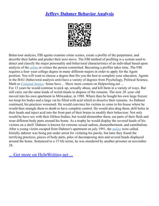 Jeffrey Dahmer Behavior Analysis
Behaviour analysis, FBI agents examine crime scenes, create a profile of the perpetrator, and
describe their habits and predict their next move. The FBI method of profiling is a system used to
detect and classify the major personality and behavioral characteristics of an individual based upon
analysis of the crime or crimes the person committed. Becoming a profiler takes time. The FBI
requires a four–year college degree in many different majors in order to apply for the Agent
position. You will want to choose a degree that fits you the best to complete your education. Agents
in the BAU (behavioral analysis unit) have a variety of degrees from Psychology, Political Science,
Math or Criminal Justice. Some have ... Show more content on Helpwriting.net ...
For 13 years he would continue to pick up, sexually abuse, and kill them in a variety of ways. But
still carry out the same kinds of weird rituals to dispose of the remains. The now 28–year–old
moved into his own apartment in Milwaukee, in 1988. Where then he bought his own large freezer
too keep his bodys and a large vat he filled with acid which to dissolve their remains. As Dahmer
continued, his practices worsened. He would convince his victims to come to his house where he
would then strangle them to death to have complete control. He would also drug them, drill holes in
their heads and inject acid into the front part of their brains to modify their behaviour. Not only
would he have sex with their lifeless bodies, but would dismember them, eat parts of their flesh and
wear different body parts around his home. As a trophy he would display the severed heads of his
victims on a shelf. Dahmer is known for extreme sexual sadism, dismemberment, and cannibalism.
After a young victim escaped from Dahmer's apartment on july 1991, the police were called.
Initially dahmer was being put under arrest for violating his parole, but later they found the
terrifying practices, pieces of body parts, piles of decomposing skin and several heads displayed
around the home. Sentenced to a 15 life terms, he was murdered by another prisoner on november
28,
... Get more on HelpWriting.net ...
 
