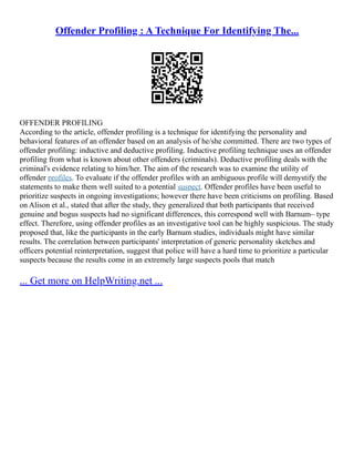 Offender Profiling : A Technique For Identifying The...
OFFENDER PROFILING
According to the article, offender profiling is a technique for identifying the personality and
behavioral features of an offender based on an analysis of he/she committed. There are two types of
offender profiling: inductive and deductive profiling. Inductive profiling technique uses an offender
profiling from what is known about other offenders (criminals). Deductive profiling deals with the
criminal's evidence relating to him/her. The aim of the research was to examine the utility of
offender profiles. To evaluate if the offender profiles with an ambiguous profile will demystify the
statements to make them well suited to a potential suspect. Offender profiles have been useful to
prioritize suspects in ongoing investigations; however there have been criticisms on profiling. Based
on Alison et al., stated that after the study, they generalized that both participants that received
genuine and bogus suspects had no significant differences, this correspond well with Barnum– type
effect. Therefore, using offender profiles as an investigative tool can be highly suspicious. The study
proposed that, like the participants in the early Barnum studies, individuals might have similar
results. The correlation between participants' interpretation of generic personality sketches and
officers potential reinterpretation, suggest that police will have a hard time to prioritize a particular
suspects because the results come in an extremely large suspects pools that match
... Get more on HelpWriting.net ...
 