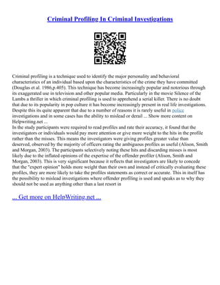 Criminal Profiling In Criminal Investigations
Criminal profiling is a technique used to identify the major personality and behavioral
characteristics of an individual based upon the characteristics of the crime they have committed
(Douglas et al. 1986,p.405). This technique has become increasingly popular and notorious through
its exaggerated use in television and other popular media. Particularly in the movie Silence of the
Lambs a thriller in which criminal profiling is used to apprehend a serial killer. There is no doubt
that due to its popularity in pop culture it has become increasingly present in real life investigations.
Despite this its quite apparent that due to a number of reasons it is rarely useful in police
investigations and in some cases has the ability to mislead or derail ... Show more content on
Helpwriting.net ...
In the study participants were required to read profiles and rate their accuracy, it found that the
investigators or individuals would pay more attention or give more weight to the hits in the profile
rather than the misses. This means the investigators were giving profiles greater value than
deserved, observed by the majority of officers rating the ambiguous profiles as useful (Alison, Smith
and Morgan, 2003). The participants selectively noting these hits and discarding misses is most
likely due to the inflated opinions of the expertise of the offender profiler (Alison, Smith and
Morgan, 2003). This is very significant because it reflects that investigators are likely to concede
that the "expert opinion" holds more weight than their own and instead of critically evaluating these
profiles, they are more likely to take the profiles statements as correct or accurate. This in itself has
the possibility to mislead investigations where offender profiling is used and speaks as to why they
should not be used as anything other than a last resort in
... Get more on HelpWriting.net ...
 