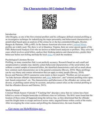 The Characteristics Of Criminal Profiling
Introduction
John Douglas, as one of the first criminal profilers and his colleagues defined criminal profiling as
an investigative technique for indentifying the major personality and behavioural characteristics of
anindividual based upon an analysis of the crimes he or she has committed (Douglas, Ressler,
Burgess & Hartman, 1986, p.405). In the famous American television series Criminal Minds,
profiles are widely used. The show is set in Quantica, Virginia, there are some special agents of the
FBI's Behavioural Analysis Unit who are known as behavioural analysist or profilers. They solve the
cases which involves serial killers, analyse their thinking patterns and characteristics, predict their
behaviour before next killing and help the local police to catch the murderer.
Psychological Literature Review
Profiling, as many researches find, is not perfectly accaurcy. Research based on such small and
unrepresentative samples may identify certain behavioral characteristics of the serial killers, but
without a control sample of nonserial killers, the identified characteristics can't tell us much about
how common such characteristics are in the general community (Devery, 2010). Many profilings
can be very blurry and contain information that can apply to many people (Devery, 2010).
Kocsis and Palermo (2015) summerize some tenets in their research: "Profilers are not accurate",
"no links between offender characteristics and crime behaviors", and "criminal profiling relies upon
trait–based connections", etc. The characteristics and behaviours of the offenders are various and
diverse, so profiling cannot alway be accurate, and police cannot relies on the criminal profiling to
find the offenders (Kocsis and Palermo, 2015).
Media Portrayal
Criminal Minds Season 4 Episode 5 "Catching Out" descripe a stroy that six victims have been
killed in a series of burglar homicides in different cities in California. The BAU team found that the
location of these crime all happened along the railway line, so they determined that the offender
used the freight trains to escape and travel across states, targeted homes within a mile of the tracks.
After investigting the crime scenes and profiling the characteristics, the team found the
... Get more on HelpWriting.net ...
 