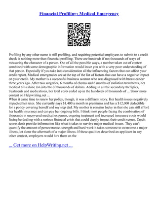 Financial Profiling: Medical Emergency
Profiling by any other name is still profiling, and requiring potential employees to submit to a credit
check is nothing more than financial profiling. There are hundreds if not thousands of ways of
measuring the character of a person. Out of all the possible ways, a number taken out of context
combined with some demographic information would leave you with a very poor understanding of
that person. Especially if you take into consideration all the influencing factors that can affect your
credit report. Medical emergencies are at the top of the list of factors that can have a negative impact
on your credit. My mother is a successful business woman who was diagnosed with breast cancer
three years ago. After two surgeries, 6 months of chemo and 6 months of radiation treatments, her
medical bills alone ran into the of thousands of dollars. Adding in all the secondary therapies,
treatments and medications, her total costs ended up in the hundreds of thousands of ... Show more
content on Helpwriting.net ...
When it came time to renew her policy, though, it was a different story. Her health issues negatively
impacted her rates. She currently pays $1,400 a month in premiums and has a $12,000 deductible
for a policy covering herself and my step dad. My mother is remains lucky in that she can still afford
her health insurance and can pay her ongoing bills. I think most people facing the combination of
thousands in uncovered medical expenses, ongoing treatment and increased insurance costs would
facing be dealing with a serious financial crisis that could deeply impact their credit scores. Credit
scores don't provide information like what it takes to survive major medical issues. They can't
quantify the amount of perseverance, strength and hard work it takes someone to overcome a major
illness, let alone the aftermath of a major illness. If these qualities described an applicant in any
other context, employers would hire them on the
... Get more on HelpWriting.net ...
 
