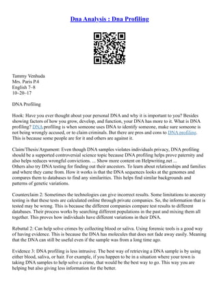 Dna Analysis : Dna Profiling
Tammy Venhuda
Mrs. Paris P.4
English 7–8
10–20–17
DNA Profiling
Hook: Have you ever thought about your personal DNA and why it is important to you? Besides
showing factors of how you grow, develop, and function, your DNA has more to it. What is DNA
profiling? DNA profiling is when someone uses DNA to identify someone, make sure someone is
not being wrongly accused, or to claim criminals. But there are pros and cons to DNA profiling.
This is because some people are for it and others are against it.
Claim/Thesis/Argument: Even though DNA samples violates individuals privacy, DNA profiling
should be a supported controversial science topic because DNA profiling helps prove paternity and
also helps reduces wrongful convictions. ... Show more content on Helpwriting.net ...
Others also try DNA testing for finding out their ancestors. To learn about relationships and families
and where they came from. How it works is that the DNA sequences looks at the genomes and
compares them to databases to find any similarities. This helps find similar backgrounds and
patterns of genetic variations.
Counterclaim 2: Sometimes the technologies can give incorrect results. Some limitations to ancestry
testing is that these tests are calculated online through private companies. So, the information that is
tested may be wrong. This is because the different companies compare test results to different
databases. Their process works by searching different populations in the past and mixing them all
together. This proves how individuals have different variations in their DNA.
Rebuttal 2: Can help solve crimes by collecting blood or saliva. Using forensic tools is a good way
of having evidence. This is because the DNA has molecules that does not fade away easily. Meaning
that the DNA can still be useful even if the sample was from a long time ago.
Evidence 3: DNA profiling is less intrusive. The best way of retrieving a DNA sample is by using
either blood, saliva, or hair. For example, if you happen to be in a situation where your town is
taking DNA samples to help solve a crime, that would be the best way to go. This way you are
helping but also giving less information for the better.
 