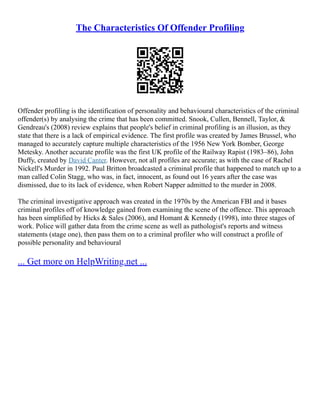The Characteristics Of Offender Profiling
Offender profiling is the identification of personality and behavioural characteristics of the criminal
offender(s) by analysing the crime that has been committed. Snook, Cullen, Bennell, Taylor, &
Gendreau's (2008) review explains that people's belief in criminal profiling is an illusion, as they
state that there is a lack of empirical evidence. The first profile was created by James Brussel, who
managed to accurately capture multiple characteristics of the 1956 New York Bomber, George
Metesky. Another accurate profile was the first UK profile of the Railway Rapist (1983–86), John
Duffy, created by David Canter. However, not all profiles are accurate; as with the case of Rachel
Nickell's Murder in 1992. Paul Britton broadcasted a criminal profile that happened to match up to a
man called Colin Stagg, who was, in fact, innocent, as found out 16 years after the case was
dismissed, due to its lack of evidence, when Robert Napper admitted to the murder in 2008.
The criminal investigative approach was created in the 1970s by the American FBI and it bases
criminal profiles off of knowledge gained from examining the scene of the offence. This approach
has been simplified by Hicks & Sales (2006), and Homant & Kennedy (1998), into three stages of
work. Police will gather data from the crime scene as well as pathologist's reports and witness
statements (stage one), then pass them on to a criminal profiler who will construct a profile of
possible personality and behavioural
... Get more on HelpWriting.net ...
 