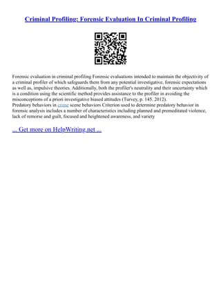 Criminal Profiling: Forensic Evaluation In Criminal Profiling
Forensic evaluation in criminal profiling Forensic evaluations intended to maintain the objectivity of
a criminal profiler of which safeguards them from any potential investigative, forensic expectations
as well as, impulsive theories. Additionally, both the profiler's neutrality and their uncertainty which
is a condition using the scientific method provides assistance to the profiler in avoiding the
misconceptions of a priori investigative biased attitudes (Turvey, p. 145. 2012).
Predatory behaviors in crime scene behaviors Criterion used to determine predatory behavior in
forensic analysis includes a number of characteristics including planned and premeditated violence,
lack of remorse and guilt, focused and heightened awareness, and variety
... Get more on HelpWriting.net ...
 