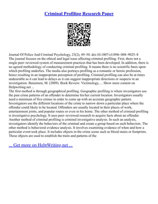Criminal Profiling Research Paper
Journal Of Police And Criminal Psychology, 23(2), 49–50. doi:10.1007/s11896–008–9025–8
The journal focuses on the ethical and legal issue affecting criminal profiling. First, there not a
single peer–reviewed system of measurement practices that has been developed. In addition, there is
no agreed methodology of conducting criminal profiling. It means there is no scientific basis upon
which profiling underlies. The media also portrays profiling as a romantic or heroic profession,
hence resulting in an inappropriate perception of profiling. Criminal profiling can also be at times
undesirable as it can lead to delays as it can suggest inappropriate directions or suspects in an
investigation. Bensimon, M. (2009). Book Review: Victimology, ... Show more content on
Helpwriting.net ...
The first method is through geographical profiling. Geographic profiling is where investigators use
the past crime patterns of an offender to determine his/her current location. Investigators usually
need a minimum of five crimes in order to come up with an accurate geographic pattern.
Investigators use the different locations of the crime to narrow down a particular place where the
offender could likely to be located. Offenders are usually located in their places of work,
entertainment joints, and popular routes or even in his home. The other method of criminal profiling
is investigative psychology. It uses peer–reviewed research to acquire facts about an offender.
Another method of criminal profiling is criminal investigative analysis. In such an analysis,
investigators identify the behaviors of the criminal and create a group based on such behaviors. The
other method is behavioral evidence analysis. It involves examining evidence of when and how a
particular event took place. It includes objects in the crime scene such as blood stains or footprints.
These objects are used to establish the traits and patterns of the
... Get more on HelpWriting.net ...
 
