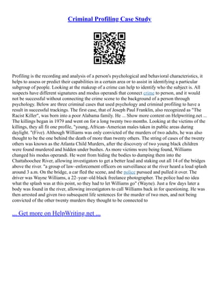Criminal Profiling Case Study
Profiling is the recording and analysis of a person's psychological and behavioral characteristics, it
helps to assess or predict their capabilities in a certain area or to assist in identifying a particular
subgroup of people. Looking at the makeup of a crime can help to identify who the subject is. All
suspects have different signatures and modus operandi that connect crime to person, and it would
not be successful without connecting the crime scene to the background of a person through
psychology. Below are three criminal cases that used psychology and criminal profiling to have a
result in successful trackings. The first case, that of Joseph Paul Franklin, also recognized as "The
Racist Killer", was born into a poor Alabama family. He ... Show more content on Helpwriting.net ...
The killings began in 1979 and went on for a long twenty two months. Looking at the victims of the
killings, they all fit one profile, "young, African–American males taken in public areas during
daylight. "(Five). Although Williams was only convicted of the murders of two adults, he was also
thought to be the one behind the death of more than twenty others. The string of cases of the twenty
others was known as the Atlanta Child Murders, after the discovery of two young black children
were found murdered and hidden under bushes. As more victims were being found, Williams
changed his modus operandi. He went from hiding the bodies to dumping them into the
Chattahoochee River, allowing investigators to get a better lead and staking out all 14 of the bridges
above the river. "a group of law–enforcement officers on surveillance at the river heard a loud splash
around 3 a.m. On the bridge, a car fled the scene, and the police pursued and pulled it over. The
driver was Wayne Williams, a 22–year–old black freelance photographer. The police had no idea
what the splash was at this point, so they had to let Williams go" (Wayne). Just a few days later a
body was found in the river, allowing investigators to call Williams back in for questioning. He was
then arrested and given two subsequent life sentences for the murder of two men, and not being
convicted of the other twenty murders they thought to be connected to
... Get more on HelpWriting.net ...
 