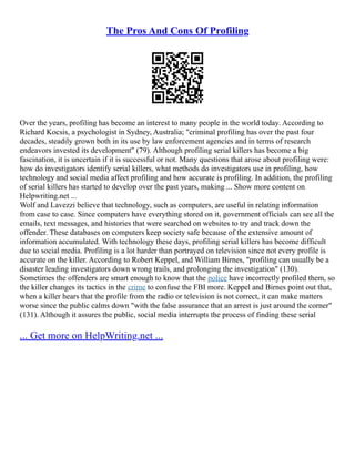 The Pros And Cons Of Profiling
Over the years, profiling has become an interest to many people in the world today. According to
Richard Kocsis, a psychologist in Sydney, Australia; "criminal profiling has over the past four
decades, steadily grown both in its use by law enforcement agencies and in terms of research
endeavors invested its development" (79). Although profiling serial killers has become a big
fascination, it is uncertain if it is successful or not. Many questions that arose about profiling were:
how do investigators identify serial killers, what methods do investigators use in profiling, how
technology and social media affect profiling and how accurate is profiling. In addition, the profiling
of serial killers has started to develop over the past years, making ... Show more content on
Helpwriting.net ...
Wolf and Lavezzi believe that technology, such as computers, are useful in relating information
from case to case. Since computers have everything stored on it, government officials can see all the
emails, text messages, and histories that were searched on websites to try and track down the
offender. These databases on computers keep society safe because of the extensive amount of
information accumulated. With technology these days, profiling serial killers has become difficult
due to social media. Profiling is a lot harder than portrayed on television since not every profile is
accurate on the killer. According to Robert Keppel, and William Birnes, "profiling can usually be a
disaster leading investigators down wrong trails, and prolonging the investigation" (130).
Sometimes the offenders are smart enough to know that the police have incorrectly profiled them, so
the killer changes its tactics in the crime to confuse the FBI more. Keppel and Birnes point out that,
when a killer hears that the profile from the radio or television is not correct, it can make matters
worse since the public calms down "with the false assurance that an arrest is just around the corner"
(131). Although it assures the public, social media interrupts the process of finding these serial
... Get more on HelpWriting.net ...
 