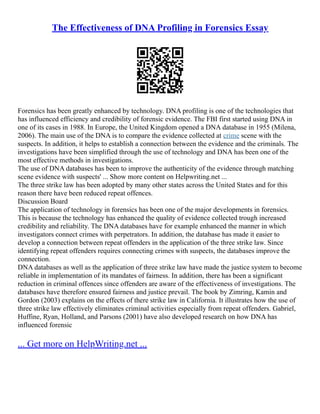 The Effectiveness of DNA Profiling in Forensics Essay
Forensics has been greatly enhanced by technology. DNA profiling is one of the technologies that
has influenced efficiency and credibility of forensic evidence. The FBI first started using DNA in
one of its cases in 1988. In Europe, the United Kingdom opened a DNA database in 1955 (Milena,
2006). The main use of the DNA is to compare the evidence collected at crime scene with the
suspects. In addition, it helps to establish a connection between the evidence and the criminals. The
investigations have been simplified through the use of technology and DNA has been one of the
most effective methods in investigations.
The use of DNA databases has been to improve the authenticity of the evidence through matching
scene evidence with suspects' ... Show more content on Helpwriting.net ...
The three strike law has been adopted by many other states across the United States and for this
reason there have been reduced repeat offences.
Discussion Board
The application of technology in forensics has been one of the major developments in forensics.
This is because the technology has enhanced the quality of evidence collected trough increased
credibility and reliability. The DNA databases have for example enhanced the manner in which
investigators connect crimes with perpetrators. In addition, the database has made it easier to
develop a connection between repeat offenders in the application of the three strike law. Since
identifying repeat offenders requires connecting crimes with suspects, the databases improve the
connection.
DNA databases as well as the application of three strike law have made the justice system to become
reliable in implementation of its mandates of fairness. In addition, there has been a significant
reduction in criminal offences since offenders are aware of the effectiveness of investigations. The
databases have therefore ensured fairness and justice prevail. The book by Zimring, Kamin and
Gordon (2003) explains on the effects of there strike law in California. It illustrates how the use of
three strike law effectively eliminates criminal activities especially from repeat offenders. Gabriel,
Huffine, Ryan, Holland, and Parsons (2001) have also developed research on how DNA has
influenced forensic
... Get more on HelpWriting.net ...
 