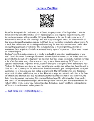 Forensic Profiling
From Ted Kaczynski, the Unabomber, to Al Qaeda, the perpetrators of the September 11 attacks,
terrorism in the form of bombs has always been recognized as a perpetual threat to society, only
increasing as tensions with groups like ISIS grow. However, in the past decade, a new wave of
terrorism has been on the rise: shootings. And with every subsequent attack, the dissemination of
fear among the people expedites, making it difficult for anyone to feel completely safe anymore. As
a result, law enforcement has been desperately searching for innovative measures that can be taken
in order to prevent such devastations. This includes turning to forensic profiling, attempts to
understand these perpetrators' minds, so as to catch early signs of preparation ... Show more content
on Helpwriting.net ...
Raifman's profile is static, meaning it is similar to a checklist; you either meet the criteria or you
don't. Small deviations from the profile doesn't necessarily rule someone out, but it does lower the
possibility that the subject will certainly act based on their past issues. Essentially, Raifman provides
a list of attributes that many of these attackers may possess. On the contrary, NCC's process is
dynamic and more of a sequential profile. It can be analogous to a highway from Baltimore to New
York, as Dr. Raifman's says: there are many exits that you can take that will deviate from the path to
New York, but if you stay on the pathway and don't leave the exits, you consequently end up at your
destination (or in this case, you may end up as a terrorist). The NCC model splits into three main
steps: radicalization, mobilization, and action. These three steps interact with each other in the form
of catalysts and inhibitors that may push the attacker towards the next step or hold them back, the
latter being the desired conclusion. This counters Raifman's profile, which is only a linear model
that checks off each step as the subject passes through them. However, this does not undermine the
validity of this profile in any way. Rather, these key distinctions merely shed light on the potential
differences in the intentions and targets of the
... Get more on HelpWriting.net ...
 
