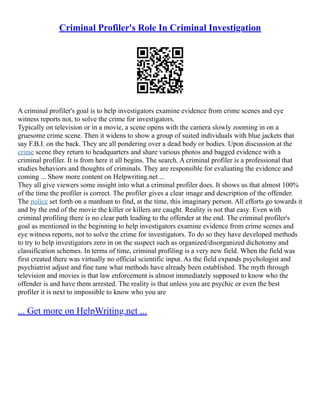 Criminal Profiler's Role In Criminal Investigation
A criminal profiler's goal is to help investigators examine evidence from crime scenes and eye
witness reports not, to solve the crime for investigators.
Typically on television or in a movie, a scene opens with the camera slowly zooming in on a
gruesome crime scene. Then it widens to show a group of suited individuals with blue jackets that
say F.B.I. on the back. They are all pondering over a dead body or bodies. Upon discussion at the
crime scene they return to headquarters and share various photos and bagged evidence with a
criminal profiler. It is from here it all begins. The search. A criminal profiler is a professional that
studies behaviors and thoughts of criminals. They are responsible for evaluating the evidence and
coming ... Show more content on Helpwriting.net ...
They all give viewers some insight into what a criminal profiler does. It shows us that almost 100%
of the time the profiler is correct. The profiler gives a clear image and description of the offender.
The police set forth on a manhunt to find, at the time, this imaginary person. All efforts go towards it
and by the end of the movie the killer or killers are caught. Reality is not that easy. Even with
criminal profiling there is no clear path leading to the offender at the end. The criminal profiler's
goal as mentioned in the beginning to help investigators examine evidence from crime scenes and
eye witness reports, not to solve the crime for investigators. To do so they have developed methods
to try to help investigators zero in on the suspect such as organized/disorganized dichotomy and
classification schemes. In terms of time, criminal profiling is a very new field. When the field was
first created there was virtually no official scientific input. As the field expands psychologist and
psychiatrist adjust and fine tune what methods have already been established. The myth through
television and movies is that law enforcement is almost immediately supposed to know who the
offender is and have them arrested. The reality is that unless you are psychic or even the best
profiler it is next to impossible to know who you are
... Get more on HelpWriting.net ...
 