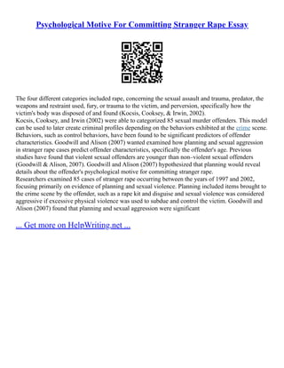 Psychological Motive For Committing Stranger Rape Essay
The four different categories included rape, concerning the sexual assault and trauma, predator, the
weapons and restraint used, fury, or trauma to the victim, and perversion, specifically how the
victim's body was disposed of and found (Kocsis, Cooksey, & Irwin, 2002).
Kocsis, Cooksey, and Irwin (2002) were able to categorized 85 sexual murder offenders. This model
can be used to later create criminal profiles depending on the behaviors exhibited at the crime scene.
Behaviors, such as control behaviors, have been found to be significant predictors of offender
characteristics. Goodwill and Alison (2007) wanted examined how planning and sexual aggression
in stranger rape cases predict offender characteristics, specifically the offender's age. Previous
studies have found that violent sexual offenders are younger than non–violent sexual offenders
(Goodwill & Alison, 2007). Goodwill and Alison (2007) hypothesized that planning would reveal
details about the offender's psychological motive for committing stranger rape.
Researchers examined 85 cases of stranger rape occurring between the years of 1997 and 2002,
focusing primarily on evidence of planning and sexual violence. Planning included items brought to
the crime scene by the offender, such as a rape kit and disguise and sexual violence was considered
aggressive if excessive physical violence was used to subdue and control the victim. Goodwill and
Alison (2007) found that planning and sexual aggression were significant
... Get more on HelpWriting.net ...
 
