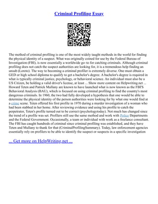 Criminal Profiling Essay
The method of criminal profiling is one of the most widely taught methods in the world for finding
the physical identity of a suspect. What was originally coined for use by the Federal Bureau of
Investigation (FBI), is now essentially a worldwide go–to for catching criminals. Although criminal
profiling does not catch the suspect authorities are looking for, it is a tremendous help finding an
unsub (Loreto). The way to becoming a criminal profiler is extremely diverse. One must obtain a
GED or high school diploma to qualify to get a bachelor's degree. A bachelor's degree is required in
what is typically criminal justice, psychology, or behavioral science. An individual must also be a
US Citizen, be holding a valid driver's license, at least ... Show more content on Helpwriting.net ...
Howard Teten and Patrick Mullany are known to have launched what is now known as the FBI'S
Behavioral Analysis (BAU), which is focused on using criminal profiling to find the country's most
dangerous criminals. In 1960, the two had fully developed a hypothesis that one would be able to
determine the physical identity of the person authorities were looking for by what one would find at
a crime scene. Teten offered his first profile in 1970 during a murder investigation of a woman who
had been stabbed in her home. After reviewing evidence and using his profile to catch the
perpetrator, Teten's profile turned out to be correct (psychologytoday). Not much has changed since
the trend of a profile was set. Profilers still use the same method and work with Police Departments
and the Federal Government. Occasionally, a team or individual with work as a freelance consultant.
The FBI has caught hundreds of criminal since criminal profiling was established, and they have
Teten and Mullany to thank for that (CriminalProfilingSummary). Today, law enforcement agencies
essentially rely on profilers to be able to identify the suspect or suspects in a specific investigation
... Get more on HelpWriting.net ...
 