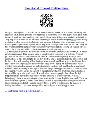 Overview of Criminal Profiling Essay
Being a criminal profiler is not like it is on all the television shows, but it is still an interesting and
important job. Criminal profilers have been used to close many police and federal cases. They work
in several homicide cases involving rape, racial killings, brutal killings, and involving serial killers.
They help make it easier for the police to find the right person by examining the crime scene. Being
a criminal profiler is a tough job but with hard work and dedication it is a great career choice. A
criminal profiler gives a description of what they think the suspect looks like and acts like. They do
this by examining the scenes of where the victims were murdered and looking for clues on why the
suspect did it, how they did it, ... Show more content on Helpwriting.net ...
A criminal profiler can work for the state, federal, or local law. Many work for the FBI, CIA, and as
private investigators. They can also work as an independent consultant or at colleges. Criminal
profilers are also able to testify in the court room (CriminalJusticePrograms). Some personal
qualifications to be a criminal profiler are they must be able to examine gruesome crime scenes and
be able to deal with appalling killers; having a weak stomach would not be good for this job. They
must also be well organized and ready for some tough work (Denis). An overemotional, easily
spooked, or somebody who does not understand others emotions well would not be a good match
with this career. Somebody with a logical mind and enjoys solving puzzles would fit much better in
this career (Dwilson). Not all profilers fit in these characteristics but it will help one understand if
they could be a potential good match. "I would only recommend people if they have the right
temperament and personality: you cannot be timid or scared in this line of work (Wilson).
Educationally there is not a certain degree one needs to take because this field is so small. There are
several different options to choose from. Taking courses in topics of police investigation or death
investigation is a good start. Having a master's degree or a Ph. D will improve the chances of
finding somewhere to get a job. Most profilers have a degree in psychology or more
... Get more on HelpWriting.net ...
 