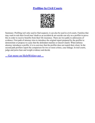 Profiling In Civil Courts
Summary: Profiling isn't only used to find suspects; it can also be used in civil courts. Families that
may want to rule their loved ones' death as an accident & not suicide can rely on a profiler to prove
this in order to receive benefits from their life insurance. There are two paths to admissions of
evidence. First path of attorney tries to introduce the original report prepared by the profiler to
demonstrate or propose to a jury that the defendant matches or doesn't match. When defense
attorney introduces a profile, it is to convince that the profiler does not match their client. In the
second path profilers report the comparison for two or more crimes, case linkage. In trail courts,
judge and juries hear and weight evidence and decide
... Get more on HelpWriting.net ...
 