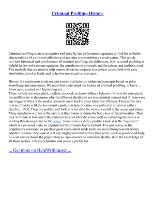 Criminal Profiling History
Criminal profiling is an investigative tool used by law enforcement agencies to find the probable
characteristics of a criminal offender as it pertains to committing a certain crime. This article
provides historical and development of criminal profiling, the definitions, how criminal profiling is
helpful to law enforcement agencies, the correlation to criminals and the crimes and methods used.
The methods that are used to help narrow down the suspects to a certain crime, help with case
similarities, develop leads, and help plan investigative strategies.
History is a continuous study on past events that helps us understand concepts based on prior
knowledge and experience. We must first understand the history of criminal profiling, to know ...
Show more content on Helpwriting.net ...
These include the antecedent, method, disposal, and post–offence behavior. First is the antecedent,
the profilers try to determine why the offender decided to act in a criminal manner and if there were
any triggers? Next is the modus operandi could lead to clues about the offender. There is the idea
that an offender is likely to commit a particular type of crime in a particular or similar pattern
(Grubin, 1995). Then the profiler will look at what state the victim was left at the scene and where.
Many murderers will leave the victim at their home or dump the body in a different location. Then
they will look at how and if the criminal acts out after the crime such as contacting the media or
sending threatening letter to the police. Some more evidence profilers look at is the "signature"
which is a personal make or imprint that the offender leaves behind. This just serves as the
perpetrators emotional or psychological needs and it tends to be the same throughout all crimes.
Another instance they look at is if any staging occurred at the crime scene, such as position of body,
this can narrow down the perpetrators to rape–murder or autoerotic deaths. With the knowledge of
all these factors, it helps determine and create a profile for
... Get more on HelpWriting.net ...
 