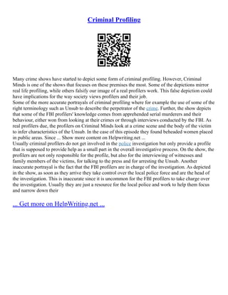 Criminal Profiling
Many crime shows have started to depict some form of criminal profiling. However, Criminal
Minds is one of the shows that focuses on these premises the most. Some of the depictions mirror
real life profiling, while others falsify our image of a real profilers work. This false depiction could
have implications for the way society views profilers and their job.
Some of the more accurate portrayals of criminal profiling where for example the use of some of the
right terminology such as Unsub to describe the perpetrator of the crime. Further, the show depicts
that some of the FBI profilers' knowledge comes from apprehended serial murderers and their
behaviour, either won from looking at their crimes or through interviews conducted by the FBI. As
real profilers due, the profilers on Criminal Minds look at a crime scene and the body of the victim
to infer characteristics of the Unsub. In the case of this episode they found beheaded women placed
in public areas. Since ... Show more content on Helpwriting.net ...
Usually criminal profilers do not get involved in the police investigation but only provide a profile
that is supposed to provide help as a small part in the overall investigative process. On the show, the
profilers are not only responsible for the profile, but also for the interviewing of witnesses and
family members of the victims, for talking to the press and for arresting the Unsub. Another
inaccurate portrayal is the fact that the FBI profilers are in charge of the investigation. As depicted
in the show, as soon as they arrive they take control over the local police force and are the head of
the investigation. This is inaccurate since it is uncommon for the FBI profilers to take charge over
the investigation. Usually they are just a resource for the local police and work to help them focus
and narrow down their
... Get more on HelpWriting.net ...
 