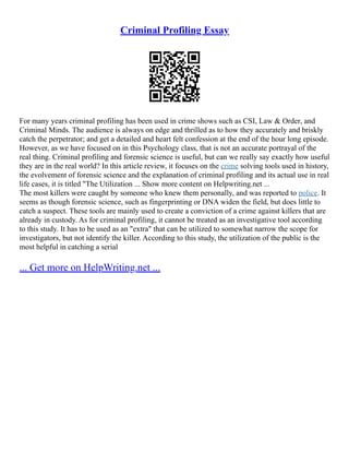 Criminal Profiling Essay
For many years criminal profiling has been used in crime shows such as CSI, Law & Order, and
Criminal Minds. The audience is always on edge and thrilled as to how they accurately and briskly
catch the perpetrator; and get a detailed and heart felt confession at the end of the hour long episode.
However, as we have focused on in this Psychology class, that is not an accurate portrayal of the
real thing. Criminal profiling and forensic science is useful, but can we really say exactly how useful
they are in the real world? In this article review, it focuses on the crime solving tools used in history,
the evolvement of forensic science and the explanation of criminal profiling and its actual use in real
life cases, it is titled "The Utilization ... Show more content on Helpwriting.net ...
The most killers were caught by someone who knew them personally, and was reported to police. It
seems as though forensic science, such as fingerprinting or DNA widen the field, but does little to
catch a suspect. These tools are mainly used to create a conviction of a crime against killers that are
already in custody. As for criminal profiling, it cannot be treated as an investigative tool according
to this study. It has to be used as an "extra" that can be utilized to somewhat narrow the scope for
investigators, but not identify the killer. According to this study, the utilization of the public is the
most helpful in catching a serial
... Get more on HelpWriting.net ...
 