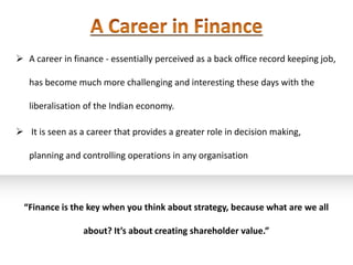  A career in finance - essentially perceived as a back office record keeping job,

   has become much more challenging and interesting these days with the

   liberalisation of the Indian economy.

 It is seen as a career that provides a greater role in decision making,

   planning and controlling operations in any organisation




  “Finance is the key when you think about strategy, because what are we all

                 about? It’s about creating shareholder value.”
 